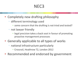 NEC3 
•Completely new drafting philosophy 
•different terminology used 
•some concern that the drafting is not tried and tested? 
•not lawyer friendly 
•legal precision takes a back seat in favour of promoting proactive management processes 
•Generally applicable to all types of works 
•national infrastructure particularly 
•Crossrail, Heathrow T2, London 2012 
•Recommended and endorsed by government  