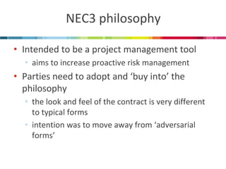 NEC3 philosophy 
•Intended to be a project management tool 
•aims to increase proactive risk management 
•Parties need to adopt and ‘buy into’ the philosophy 
•the look and feel of the contract is very different to typical forms 
•intention was to move away from ‘adversarial forms’  