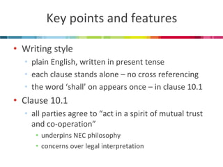 Key points and features 
•Writing style 
•plain English, written in present tense 
•each clause stands alone – no cross referencing 
•the word ‘shall’ on appears once – in clause 10.1 
•Clause 10.1 
•all parties agree to “act in a spirit of mutual trust and co-operation” 
•underpins NEC philosophy 
•concerns over legal interpretation  