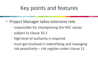 Key points and features 
•Project Manager takes extensive role 
•responsible for championing the NEC values 
•subject to clause 10.1 
•high level of authority is required 
•must get involved in indentifying and managing risk proactively – risk register under clause 11  