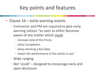 Key points and features 
•Clause 16 – early warning events 
•Contractor and PM are required to give early warning notices “as soon as either becomes aware of any matter which could 
•increase total of the Prices 
•delay Completion 
•delay meeting a Key Date 
•impair the performance of the works in use” 
•Wide ranging 
•Not ‘could’ – designed to encourage early and open disclosure  