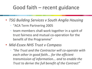 Good faith – recent guidance 
•TSG Building Services v South Anglia Housing 
•“ACA Term Partnering 2005 
•team members shall work together in a spirit of trust fairness and mutual co-operation for the benefit of the Programme” 
•Mid-Essex NHS Trust v Compass 
•“the Trust and the Contractor will co-operate with each other in good faith... for the efficient transmission of information... and to enable the Trust to derive the full benefit of the Contract”  