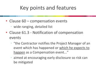 Key points and features 
•Clause 60 – compensation events 
•wide ranging, detailed list 
•Clause 61.3 - Notification of compensation events 
•“the Contractor notifies the Project Manager of an event which has happened or which he expects to happen as a Compensation event...” 
•aimed at encouraging early disclosure so risk can be mitigated  
