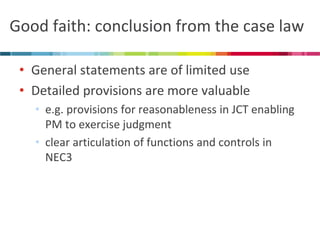 Good faith: conclusion from the case law 
•General statements are of limited use 
•Detailed provisions are more valuable 
•e.g. provisions for reasonableness in JCT enabling PM to exercise judgment 
•clear articulation of functions and controls in NEC3  