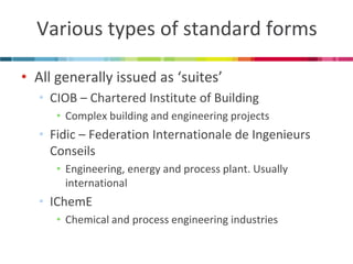 Various types of standard forms 
•All generally issued as ‘suites’ 
•CIOB – Chartered Institute of Building 
•Complex building and engineering projects 
•Fidic – Federation Internationale de Ingenieurs Conseils 
•Engineering, energy and process plant. Usually international 
•IChemE 
•Chemical and process engineering industries  