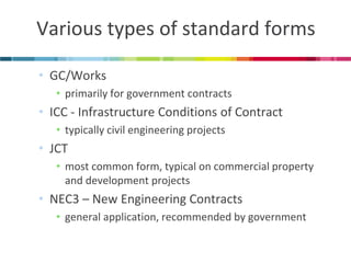 Various types of standard forms 
•GC/Works 
•primarily for government contracts 
•ICC - Infrastructure Conditions of Contract 
•typically civil engineering projects 
•JCT 
•most common form, typical on commercial property and development projects 
•NEC3 – New Engineering Contracts 
•general application, recommended by government  