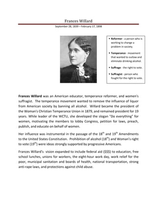Frances Willard
September 28, 1839 – February 17, 1898
Frances Willard was an American educator, temperance reformer, and women's
suffragist. The temperance movement wanted to remove the influence of liquor
from American society by banning all alcohol. Willard became the president of
the Woman's Christian Temperance Union in 1879, and remained president for 19
years. While leader of the WCTU, she developed the slogan "Do everything" for
women, motivating the members to lobby Congress, petition for laws, preach,
publish, and educate on behalf of women.
Her influence was instrumental in the passage of the 18th
and 19th
Amendments
to the United States Constitution. Prohibition of alcohol (18th
) and Woman’s right
to vote (19th
) were ideas strongly supported by progressive Americans.
Frances Willard’s vision expanded to include federal aid ($$$) to education, free
school lunches, unions for workers, the eight-hour work day, work relief for the
poor, municipal sanitation and boards of health, national transportation, strong
anti-rape laws, and protections against child abuse.
 Reformer - a person who is
working to change a
problem in society.
 Temperance - movement
that wanted to outlaw and
eliminate drinking alcohol.
 Suffrage - the right to vote.
 Suffragist - person who
fought for the right to vote.
 