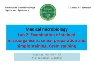 Medical microbiology
Lab 2: Examination of stained
microorganisms: smear preparation and
simple staining, Gram staining
Asst. Lec. Mariam A. Ali
Asst. Lec. Iman. k. kadhim
Al-Mustaqbal University college 2 st Class, 1 st Semester
Department of pharmacy
 