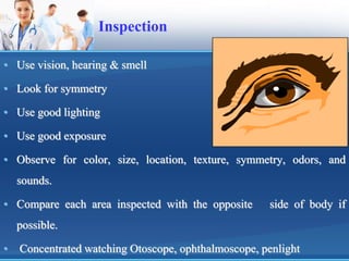 Inspection
• Use vision, hearing & smell
• Look for symmetry
• Use good lighting
• Use good exposure
• Observe for color, size, location, texture, symmetry, odors, and
sounds.
• Compare each area inspected with the opposite side of body if
possible.
• Concentrated watching Otoscope, ophthalmoscope, penlight
 
