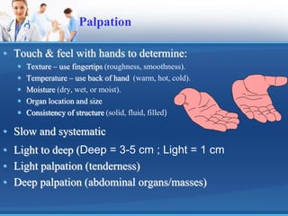 Palpation
• Touch & feel with hands to determine:
 Texture – use fingertips (roughness, smoothness).
 Temperature – use back of hand (warm, hot, cold).
 Moisture (dry, wet, or moist).
 Organ location and size
 Consistency of structure (solid, fluid, filled)
• Slow and systematic
• Light to deep (Deep = 3-5 cm ; Light = 1 cm
• Light palpation (tenderness)
• Deep palpation (abdominal organs/masses)
 