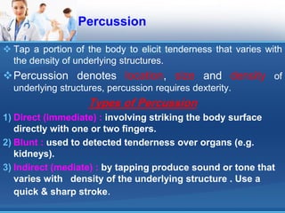 Percussion
 Tap a portion of the body to elicit tenderness that varies with
the density of underlying structures.
Percussion denotes location, size and density of
underlying structures, percussion requires dexterity.
Types of Percussion
1) Direct (immediate) : involving striking the body surface
directly with one or two fingers.
2) Blunt : used to detected tenderness over organs (e.g.
kidneys).
3) Indirect (mediate) : by tapping produce sound or tone that
varies with density of the underlying structure . Use a
quick & sharp stroke.
 