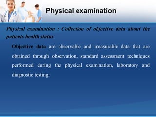 Physical examination
Physical examination : Collection of objective data about the
patients health status
Objective data are observable and measurable data that are
obtained through observation, standard assessment techniques
performed during the physical examination, laboratory and
diagnostic testing.
 