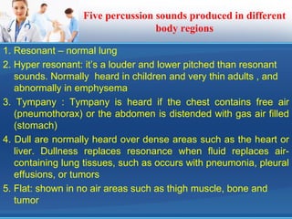 Five percussion sounds produced in different
body regions
1. Resonant – normal lung
2. Hyper resonant: it’s a louder and lower pitched than resonant
sounds. Normally heard in children and very thin adults , and
abnormally in emphysema
3. Tympany : Tympany is heard if the chest contains free air
(pneumothorax) or the abdomen is distended with gas air filled
(stomach)
4. Dull are normally heard over dense areas such as the heart or
liver. Dullness replaces resonance when fluid replaces air-
containing lung tissues, such as occurs with pneumonia, pleural
effusions, or tumors
5. Flat: shown in no air areas such as thigh muscle, bone and
tumor
 