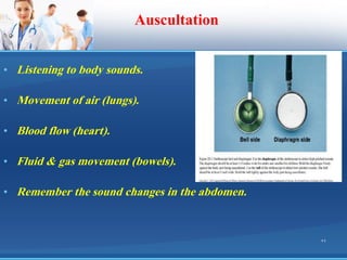 Auscultation
• Listening to body sounds.
• Movement of air (lungs).
• Blood flow (heart).
• Fluid & gas movement (bowels).
• Remember the sound changes in the abdomen.
22
 