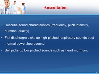 Auscultation
• Describe sound characteristics (frequency, pitch intensity,
duration, quality)
• Flat diaphragm picks up high-pitched respiratory sounds best
,normal bowel ,heart sound.
• Bell picks up low pitched sounds such as heart murmurs.
23
 