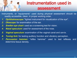 Instruments, or “equipments” used during physical assessment should be
readily accessible, clean, in proper working order.
1. Ophthalmoscope: "lighted instrument for visualization of the eye".
2. Otoscope: for examination of the ear.
3. Snellen eye chart: used as a screening test for vision.
4. Nasal speculum: used for assessment of the nose.
5. Vaginal speculum: examination of the vaginal canal and cervix.
6. Tuning fork: for testing auditory function and vibratory perception.
7. Percussion hammer: “reflex hammer” used to test reflexes and
determine tissue density.
24
Instrumentation used in
assessment
 