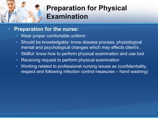 Preparation for Physical
Examination
• Preparation for the nurse:
• Wear proper comfortable uniform
• Should be knowledgably: know disease process, physiological
mental and psychological changes which may effects client's .
• Skillful: know how to perform physical examination and use tool
• Receiving request to perform physical examination
• Working related to professional nursing issues as (confidentiality,
respect and following infection control measures – hand washing)
 