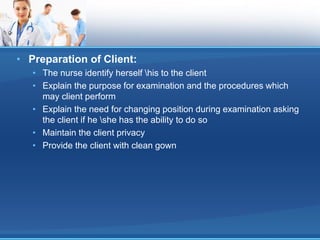 • Preparation of Client:
• The nurse identify herself his to the client
• Explain the purpose for examination and the procedures which
may client perform
• Explain the need for changing position during examination asking
the client if he she has the ability to do so
• Maintain the client privacy
• Provide the client with clean gown
 