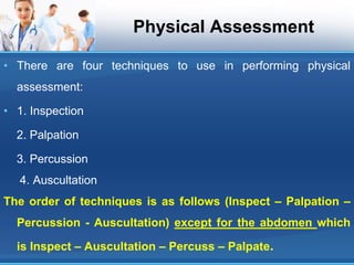 Physical Assessment
• There are four techniques to use in performing physical
assessment:
• 1. Inspection
2. Palpation
3. Percussion
4. Auscultation
The order of techniques is as follows (Inspect – Palpation –
Percussion - Auscultation) except for the abdomen which
is Inspect – Auscultation – Percuss – Palpate.
 