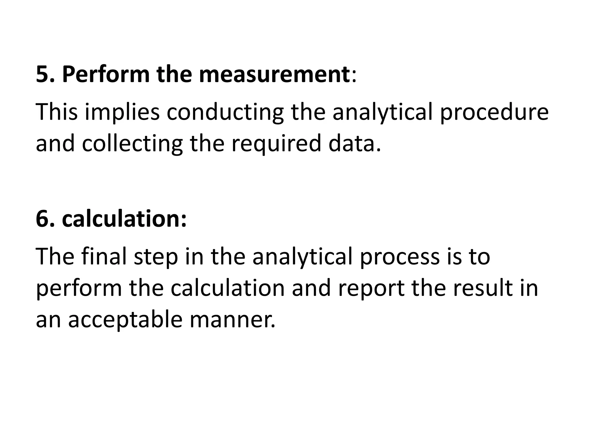 5. Perform the measurement:
This implies conducting the analytical procedure
and collecting the required data.
6. calculation:
The final step in the analytical process is to
perform the calculation and report the result in
an acceptable manner.
 
