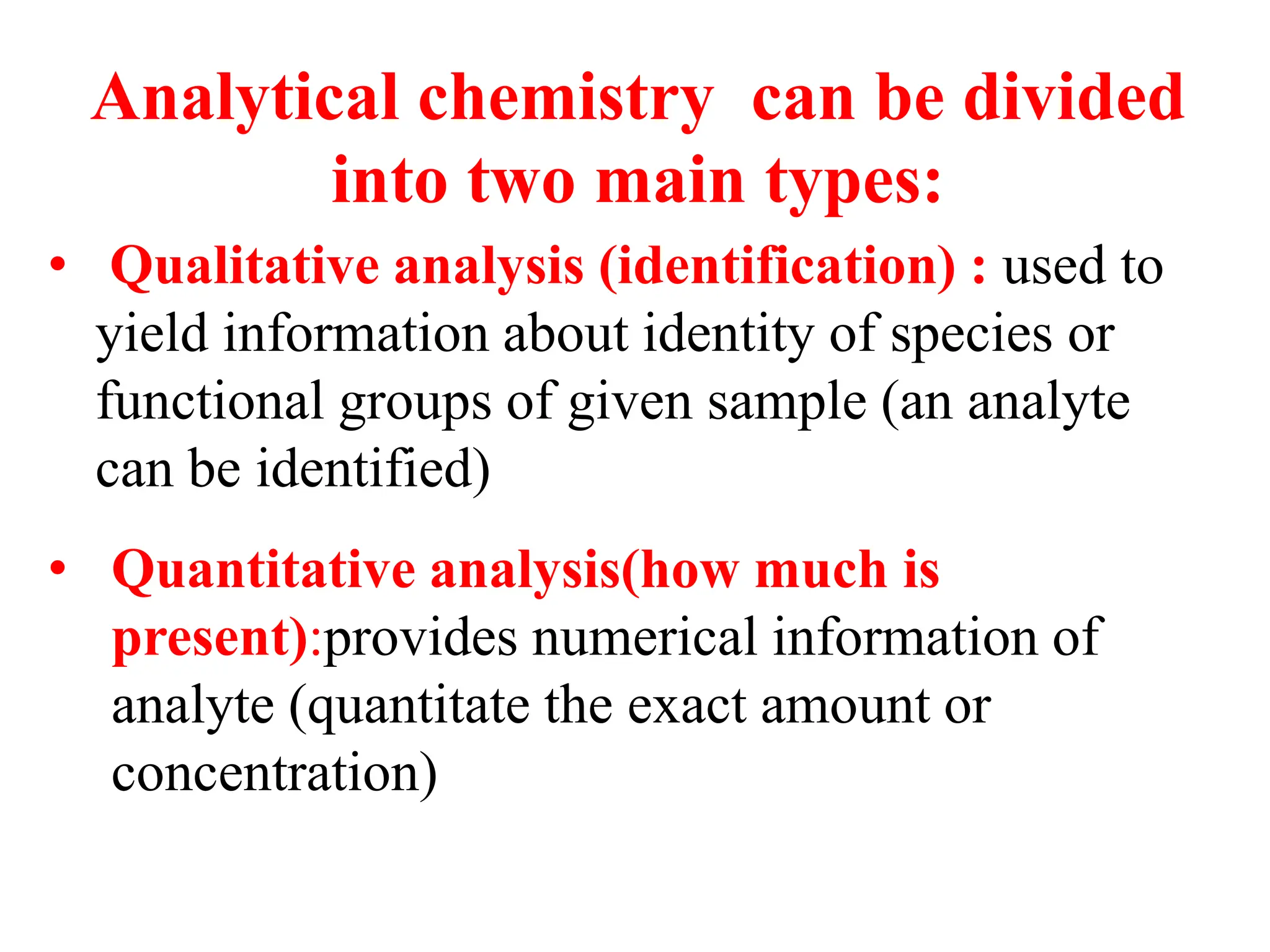 • Qualitative analysis (identification) : used to
yield information about identity of species or
functional groups of given sample (an analyte
can be identified)
Analytical chemistry can be divided
into two main types:
• Quantitative analysis(how much is
present):provides numerical information of
analyte (quantitate the exact amount or
concentration)
 
