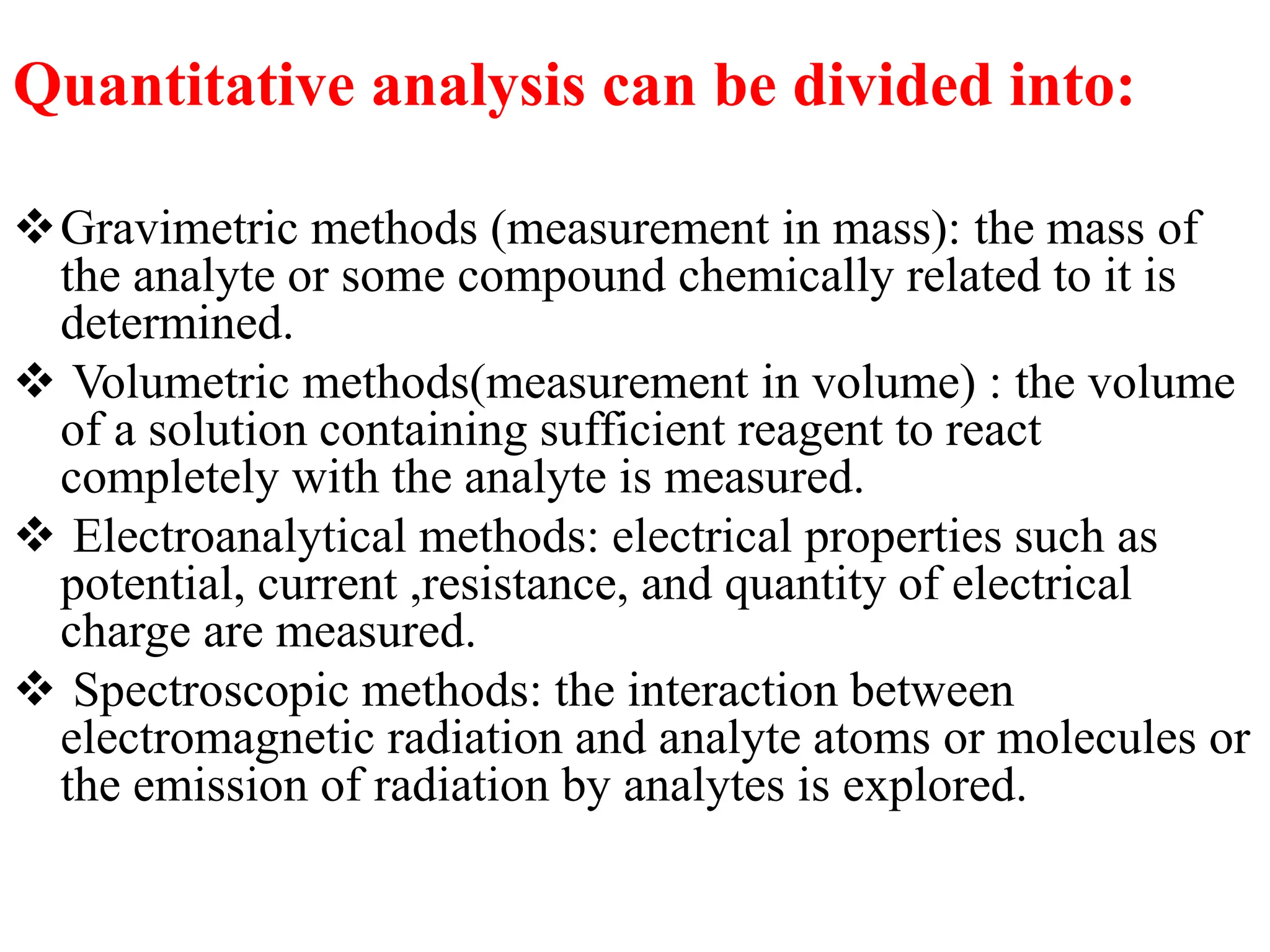 Quantitative analysis can be divided into:
Gravimetric methods (measurement in mass): the mass of
the analyte or some compound chemically related to it is
determined.
 Volumetric methods(measurement in volume) : the volume
of a solution containing sufficient reagent to react
completely with the analyte is measured.
 Electroanalytical methods: electrical properties such as
potential, current ,resistance, and quantity of electrical
charge are measured.
 Spectroscopic methods: the interaction between
electromagnetic radiation and analyte atoms or molecules or
the emission of radiation by analytes is explored.
 