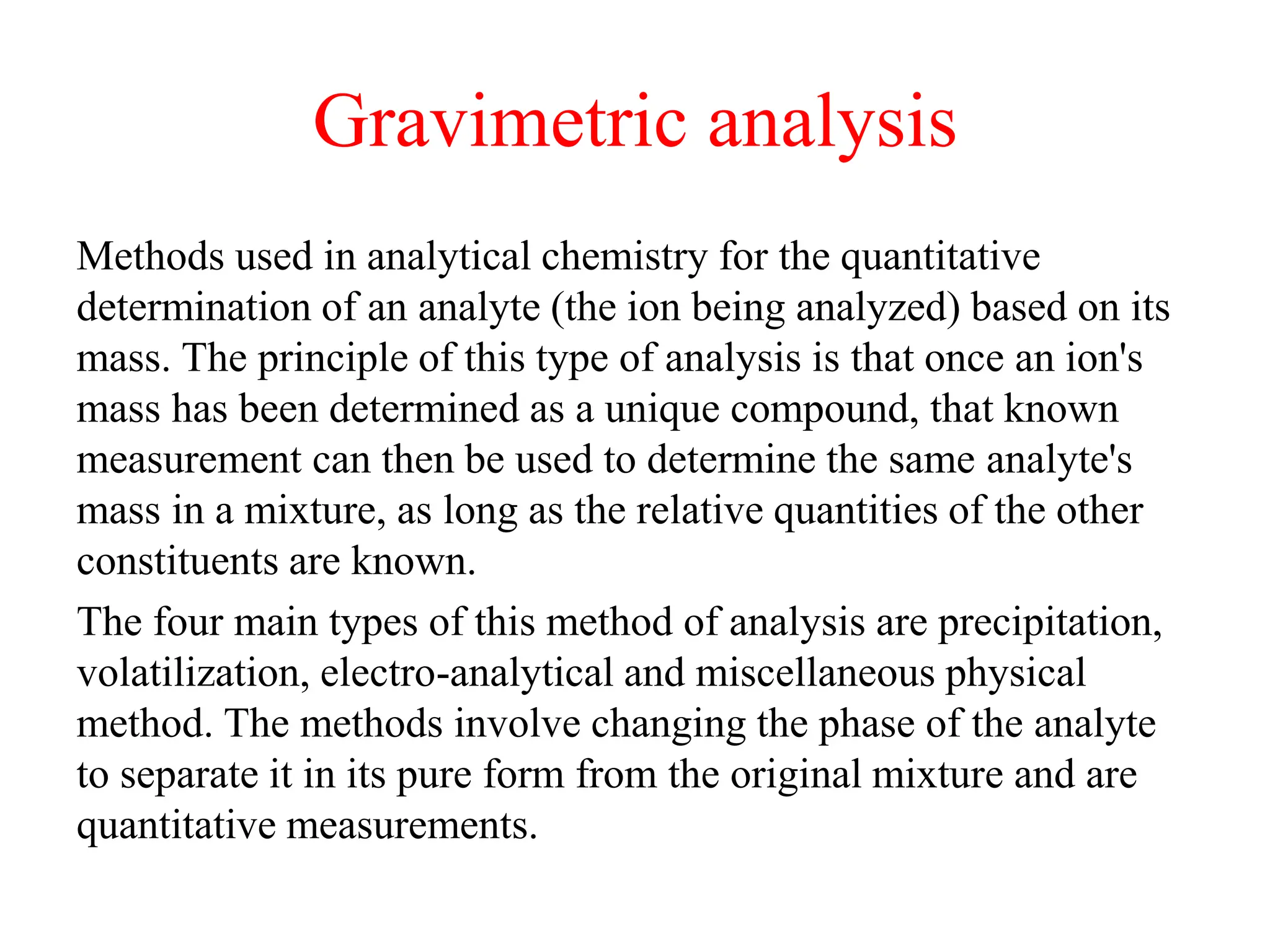 Gravimetric analysis
Methods used in analytical chemistry for the quantitative
determination of an analyte (the ion being analyzed) based on its
mass. The principle of this type of analysis is that once an ion's
mass has been determined as a unique compound, that known
measurement can then be used to determine the same analyte's
mass in a mixture, as long as the relative quantities of the other
constituents are known.
The four main types of this method of analysis are precipitation,
volatilization, electro-analytical and miscellaneous physical
method. The methods involve changing the phase of the analyte
to separate it in its pure form from the original mixture and are
quantitative measurements.
 