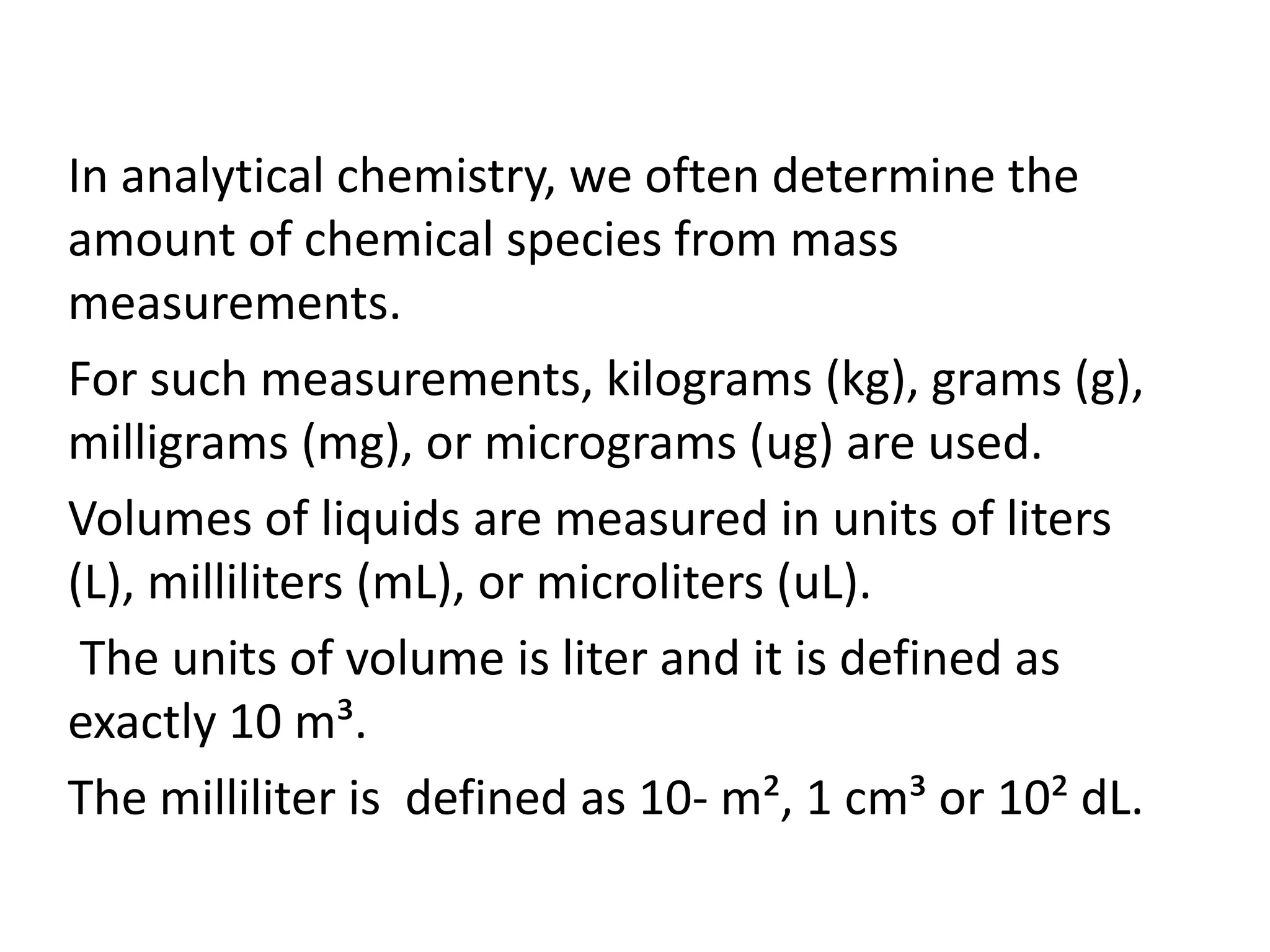 In analytical chemistry, we often determine the
amount of chemical species from mass
measurements.
For such measurements, kilograms (kg), grams (g),
milligrams (mg), or micrograms (ug) are used.
Volumes of liquids are measured in units of liters
(L), milliliters (mL), or microliters (uL).
The units of volume is liter and it is defined as
exactly 10 m³.
The milliliter is defined as 10- m², 1 cm³ or 10² dL.
 