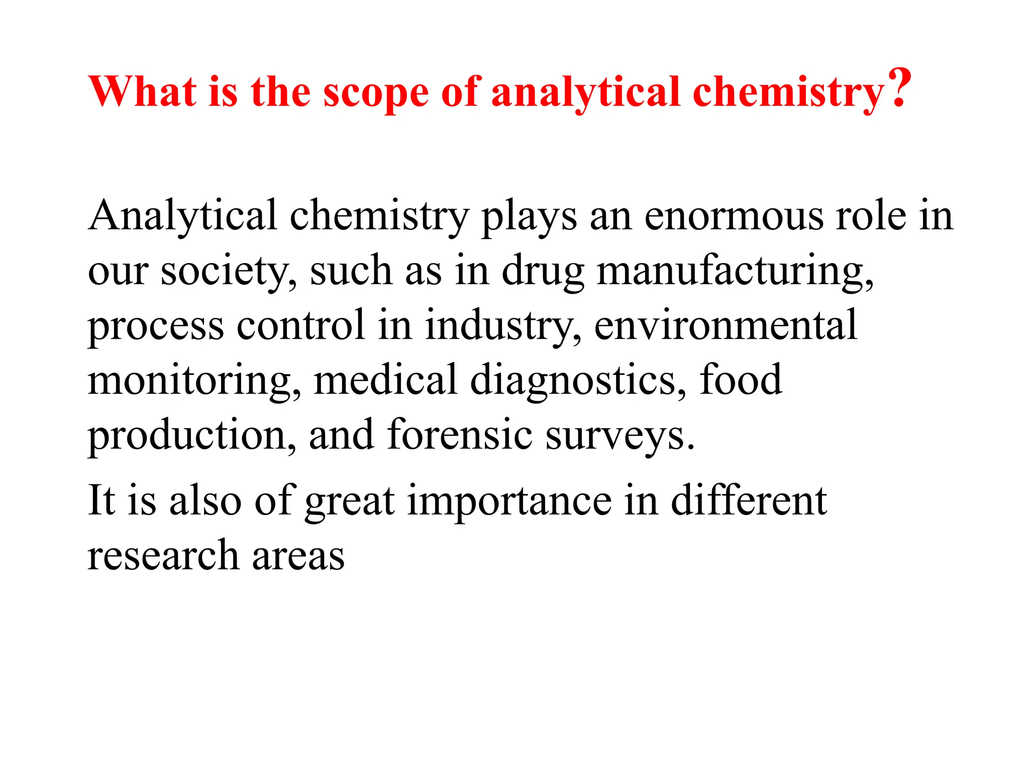 Analytical chemistry plays an enormous role in
our society, such as in drug manufacturing,
process control in industry, environmental
monitoring, medical diagnostics, food
production, and forensic surveys.
It is also of great importance in different
research areas
What is the scope of analytical chemistry?
 