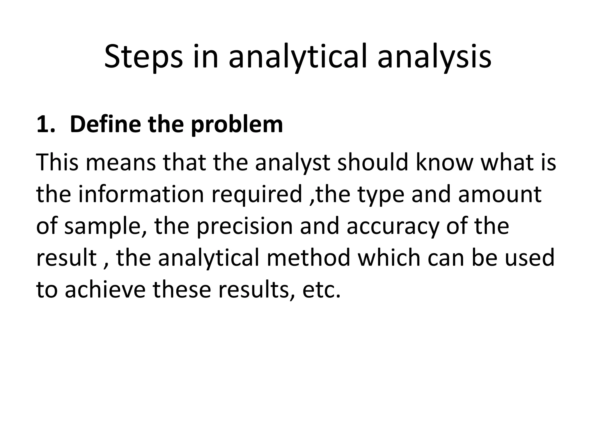 Steps in analytical analysis
1. Define the problem
This means that the analyst should know what is
the information required ,the type and amount
of sample, the precision and accuracy of the
result , the analytical method which can be used
to achieve these results, etc.
 