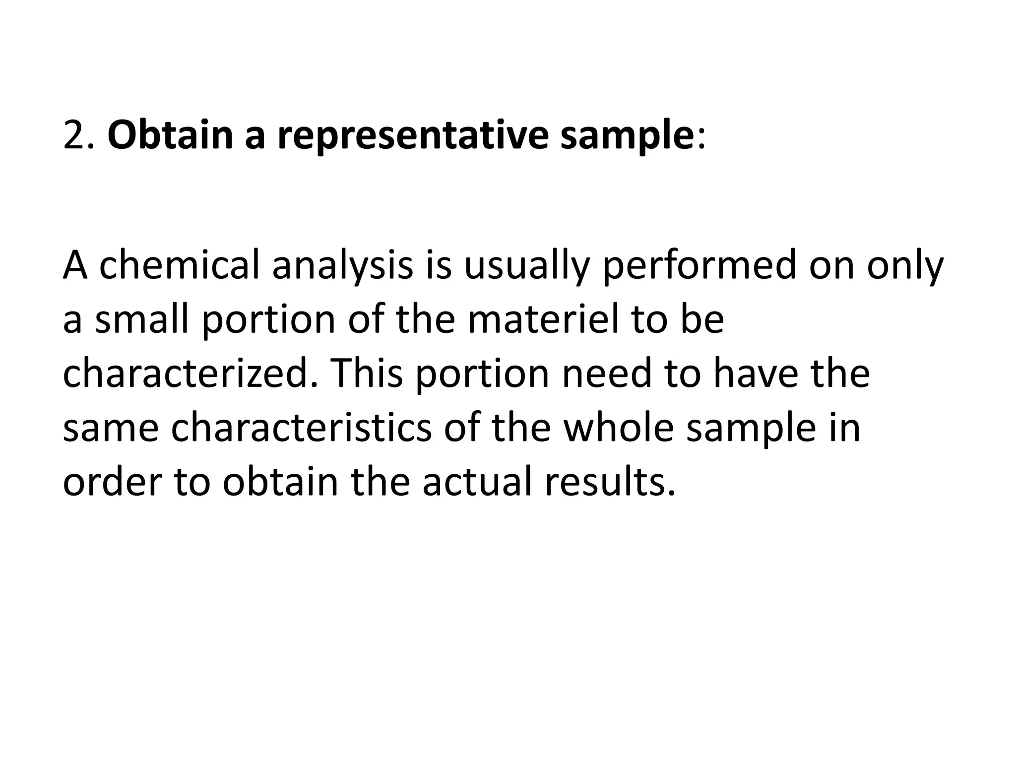 2. Obtain a representative sample:
A chemical analysis is usually performed on only
a small portion of the materiel to be
characterized. This portion need to have the
same characteristics of the whole sample in
order to obtain the actual results.
 