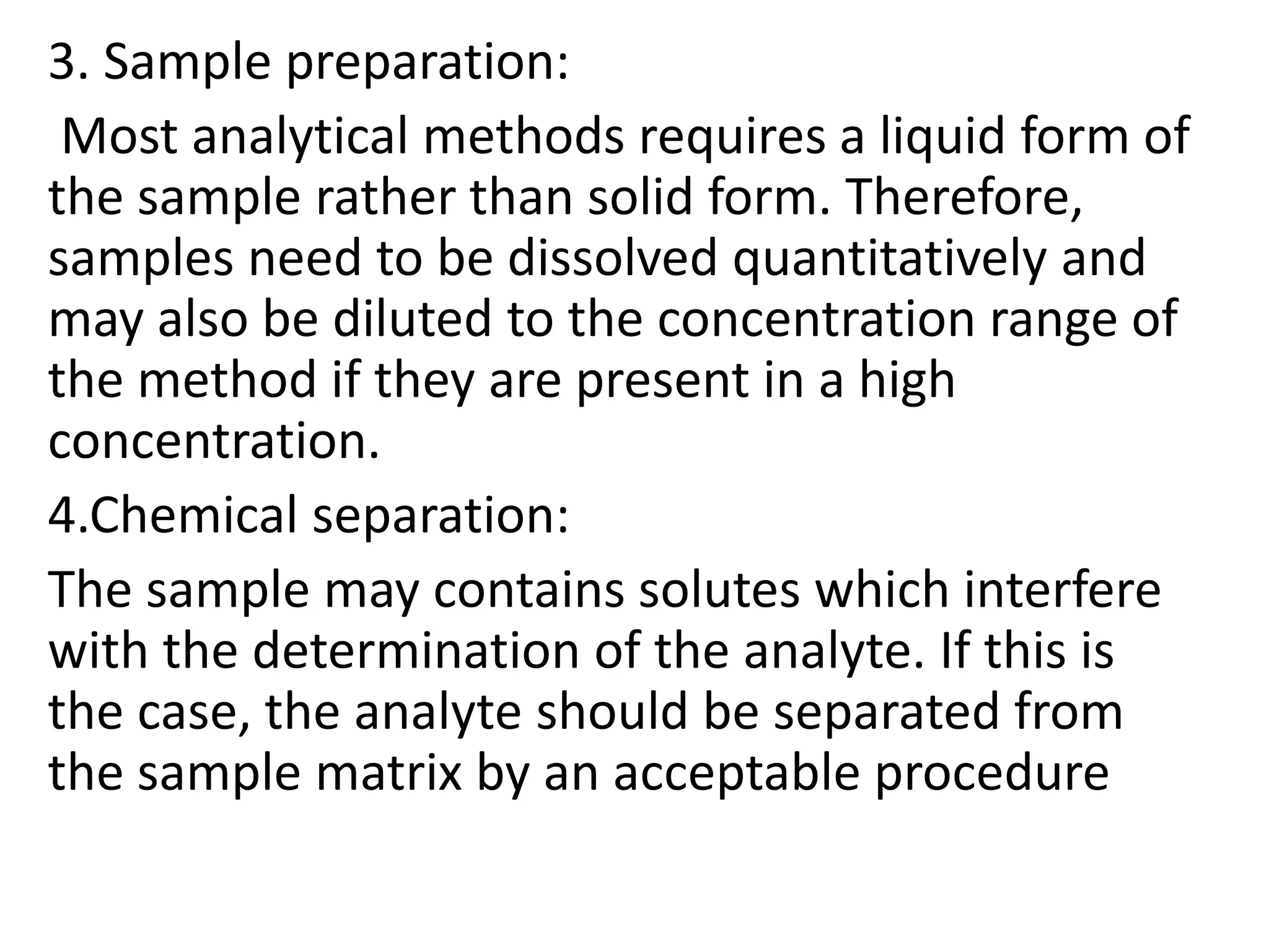 3. Sample preparation:
Most analytical methods requires a liquid form of
the sample rather than solid form. Therefore,
samples need to be dissolved quantitatively and
may also be diluted to the concentration range of
the method if they are present in a high
concentration.
4.Chemical separation:
The sample may contains solutes which interfere
with the determination of the analyte. If this is
the case, the analyte should be separated from
the sample matrix by an acceptable procedure
 