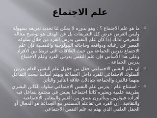 ‫االجتماع‬ ‫علم‬

:
‫بسهولة‬ ‫تعريفه‬ ‫تحديد‬ ‫لنا‬ ‫يمكن‬ ‫ال‬ ‫بدوره‬ ‫وهو‬ ‫؟‬ ‫االجتماع‬ ‫علم‬ ‫هو‬ ‫ما‬
‫مجاله‬ ‫توضيح‬ ‫هو‬ ‫الهدف‬ ‫غن‬ ‫بل‬ ‫التعريفات‬ ‫كل‬ ‫عرض‬ ‫الغرض‬ ‫وليس‬
‫سلوكه‬ ‫خالل‬ ‫من‬ ‫الفرد‬ ‫يدرس‬ ‫النفس‬ ‫علم‬ ‫كان‬ ‫إذا‬ ‫لذلك‬ ‫المعرفي‬
‫علم‬ ‫فإن‬ ‫والنفسية‬ ‫البيولوجية‬ ‫وحاجاته‬ ‫ودوافعه‬ ‫رغباته‬ ‫عن‬ ‫المعبر‬
‫األفراد‬ ‫بين‬ ‫تربط‬ ‫التي‬ ‫العالقات‬ ‫حيث‬ ‫من‬ ‫الجماعة‬ ‫يدرس‬ ‫االجتماع‬
‫االجتماع‬ ‫وعلم‬ ‫الفرد‬ ‫يدرس‬ ‫النفس‬ ‫علم‬ ‫فإن‬ ‫األساس‬ ‫هذا‬ ‫وعلى‬
. ‫الجماعة‬ ‫يدرس‬

‫يدرس‬ ‫العام‬ ‫النفس‬ ‫علم‬ ‫حقول‬ ‫من‬ ‫حقل‬ ‫االجتماعي‬ ‫النفس‬ ‫علم‬ ‫إن‬
‫التفاعل‬ ‫ببحث‬ ‫أساسا‬ ‫ويهتم‬ ‫الجماعة‬ ‫داخل‬ ‫للفرد‬ ‫االجتماعي‬ ‫السلوك‬
.‫والتأثر‬ ‫التأثير‬ ‫عالقة‬ ‫يتبادالن‬ ‫والجماعة‬ ‫فالفرد‬ ‫بينهما‬

: -
‫البشري‬ ‫الكائن‬ ‫سلوك‬ ‫االجتماعي‬ ‫النفس‬ ‫علم‬ ‫يدرس‬ ‫عام‬ ‫استنتاج‬
‫فيه‬ ‫يتفاعل‬ ‫مجتمع‬ ‫في‬ ‫يعيش‬ ‫اجتماعيا‬ ‫كائنا‬ ‫ويعتبره‬ ‫علمية‬ ‫بطريقة‬
‫االجتماعية‬ ‫والمعايير‬ ‫القيم‬ ‫من‬ ‫بنسق‬ ‫ويتأثرون‬ ‫فيؤثرون‬ ‫أفراده‬
.
‫أو‬ ‫المجال‬ ‫هو‬ ‫الجماعة‬ ‫مع‬ ‫المستمر‬ ‫تفاعله‬ ‫في‬ ‫الفرد‬ ‫إن‬ ‫والثقافية‬
.‫االجتماعي‬ ‫النفس‬ ‫علم‬ ‫به‬ ‫يهتم‬ ‫الذي‬ ‫العلمي‬ ‫الحقل‬
 