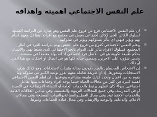 ‫واهدافه‬ ‫اهميته‬ ‫االجتماعي‬ ‫النفس‬ ‫علم‬

‫العملية‬ ‫الدراسة‬ ‫عن‬ ‫عبارة‬ ‫وهو‬ ‫النفس‬ ‫علم‬ ‫فروع‬ ‫من‬ ‫فرع‬ ‫االجتماعي‬ ‫النفس‬ ‫علم‬ ‫ان‬
,
‫فيتأثر‬ ‫معهم‬ ‫يتفاعل‬ ‫اقرانه‬ ‫مع‬ ‫مجتمع‬ ‫في‬ ‫يعيش‬ ‫اجتماعي‬ ‫ككائن‬ ‫الحي‬ ‫الكائن‬ ‫لسلوك‬
. ,
‫سلوكهم‬ ‫في‬ ‫ويؤثر‬ ‫بسلوكهم‬ ‫يتأثر‬ ‫اي‬ ‫فيهم‬ ‫ويؤثر‬ ‫بهم‬

‫اطار‬ ‫في‬ ‫الفرد‬ ‫بدراسة‬ ‫يهتم‬ ‫النفس‬ ‫علم‬ ‫فروع‬ ‫من‬ ‫كفرع‬ ‫االجتماعي‬ ‫النفس‬ ‫وعلم‬
, ,
‫واالنسان‬ ‫بهم‬ ‫يحيط‬ ‫الذي‬ ‫االجتماعي‬ ‫بالجو‬ ‫الدوام‬ ‫على‬ ‫يتأثر‬ ‫االفراد‬ ‫فسلوك‬ ‫المجتمع‬
,‫معيشته‬ ‫في‬ ‫معتمدا‬ ‫يولد‬ ‫انه‬ ‫اذ‬ ‫اجتماعي‬ ‫فرد‬ ‫االصل‬ ‫في‬ ‫هو‬ ‫تكوينه‬ ‫طبيعة‬ ‫بحكم‬
,
‫الفرد‬ ‫هذا‬ ‫مع‬ ‫احتكاك‬ ‫او‬ ‫اتصال‬ ‫في‬ ‫هو‬ ‫كلها‬ ‫حياته‬ ‫ويمضي‬ ‫االخرين‬ ‫على‬ ‫شؤونه‬ ‫وتدبير‬
. ‫ذاك‬ ‫او‬

,
‫هدف‬ ‫كذلك‬ ‫وهو‬ ‫الستجاباته‬ ‫مثيرات‬ ‫بمثابة‬ ‫يكونون‬ ‫بالفرد‬ ‫المحيطين‬ ‫االشخاص‬ ‫إن‬
,
‫وما‬ ‫سلوكه‬ ‫من‬ ‫الكثير‬ ‫نوعية‬ ‫تقرر‬ ‫معهم‬ ‫تعامله‬ ‫طريقة‬ ‫ان‬ ‫إذ‬ ‫ومحورها‬ ‫االستجابات‬
.
‫االجتماعي‬ ‫النفس‬ ‫لعلم‬ ‫ان‬ ‫ونوعيتها‬ ‫مشاعره‬ ‫طبيعة‬ ‫كذلك‬ ‫وتحدد‬ ‫اعمال‬ ‫من‬ ‫به‬ ‫يقوم‬
‫تفاعل‬ ‫بينها‬ ‫وجماعات‬ ‫افراد‬ ‫يوجد‬ ‫حيثما‬ ‫الحياة‬ ‫مجاالت‬ ‫من‬ ‫كثير‬ ‫في‬ ‫كبيرة‬ ‫اهمية‬
,
‫االسرة‬ ‫في‬ ‫االجتماعية‬ ‫التنشئة‬ ‫او‬ ‫العامة‬ ‫بالخدمات‬ ‫يرتبط‬ ‫عملهم‬ ‫كان‬ ‫سواء‬ ‫اجتماعي‬
, ,
‫العامة‬ ‫العالقات‬ ‫ميادين‬ ‫وفي‬ ‫والتعليمية‬ ‫التربوية‬ ‫المجاالت‬ ‫جميع‬ ‫وفي‬ ‫المدرسة‬ ‫في‬ ‫او‬
, , ,
‫مجاالت‬ ‫وفي‬ ‫المسلحة‬ ‫والقوات‬ ‫والصناعة‬ ‫العمل‬ ‫مجال‬ ‫وفي‬ ‫االجتماعية‬ ‫والخدمات‬
. , , ,
‫وغيرها‬ ‫الجماعات‬ ‫قيادة‬ ‫مجال‬ ‫وفي‬ ‫واالرشاد‬ ‫والتوجيه‬ ‫والدعاية‬ ‫االعالم‬
 