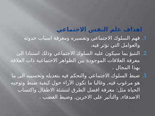 ‫االجتماعي‬ ‫النفس‬ ‫علم‬ ‫اهداف‬
.1
‫حدوثه‬ ‫اسباب‬ ‫ومعرفة‬ ‫وتفسيره‬ ‫االجتماعي‬ ‫السلوك‬ ‫فهم‬
.‫فيه‬ ‫تؤثر‬ ‫التي‬ ‫والعوامل‬
.2
‫الى‬ ‫استنادا‬ ‫وذلك‬ ‫االجتماعي‬ ‫السلوك‬ ‫عليه‬ ‫سيكون‬ ‫بما‬ ‫التنبؤ‬
‫العالقة‬ ‫ذات‬ ‫االجتماعية‬ ‫الظواهر‬ ‫بين‬ ‫الموجودة‬ ‫العالقات‬ ‫معرفة‬
. ‫المجال‬ ‫بهذا‬
.3
‫ما‬ ‫الى‬ ‫وتحسينه‬ ‫بتعديله‬ ‫فيه‬ ‫والتحكم‬ ‫االجتماعي‬ ‫السلوك‬ ‫ضبط‬
‫وتوجيه‬ ‫ضبط‬ ‫كيفية‬ ‫حول‬ ‫اآلراء‬ ‫تكون‬ ‫ما‬ ‫وغالبا‬ ,‫فيه‬ ‫مرغوب‬ ‫هو‬
‫واكتساب‬ ‫االطفال‬ ‫لتنشئة‬ ‫الطرق‬ ‫افضل‬ ‫معرفة‬ :‫مثل‬ ‫الحياة‬
. ‫الغضب‬ ‫وضبط‬ ,‫االخرين‬ ‫على‬ ‫والتأثير‬ ,‫االصدقاء‬
 