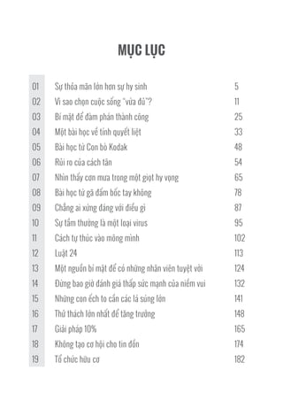 MỤC LỤC
01 	 Sự thỏa mãn lớn hơn sự hy sinh	 5
02	 Vì sao chọn cuộc sống “vừa đủ”?	 11
03	 Bí mật để đàm phán thành công	 25
04	 Một bài học về tính quyết liệt	 33
05	 Bài học từ Con bò Kodak	 48
06	 Rủi ro của cách tân	 54
07	 Nhìn thấy cơn mưa trong một giọt hy vọng	 65
08	 Bài học từ gã đấm bốc tay không	 78
09	 Chẳng ai xứng đáng với điều gì	 87
10	 Sự tầm thường là một loại virus	 95
11	 Cách tự thúc vào mông mình 	 102
12	 Luật 24	 113
13	 Một nguồn bí mật để có những nhân viên tuyệt vời	 124
14	 Đừng bao giờ đánh giá thấp sức mạnh của niềm vui	 132
15	 Những con ếch to cần các lá súng lớn	 141
16	 Thử thách lớn nhất để tăng trưởng	 148
17	 Giải pháp 10%	 165
18	 Không tạo cơ hội cho tin đồn	 174
19	 Tổ chức hữu cơ	 182
 