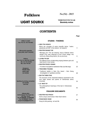 Folklore
Light source
No.(54) - 2015
thIRteenth year
Quarterly review
contents
Page
Studies - theories
 KIEU THU HOACH
About the concepts of some scientific terms: “nation,
popularity and folk” in the cultural - art research 3
 NGUYEN QUANG TUE
Marriage and “The ear blowing” ritual of Bahnar ethnic
people (The case observed at Kon Chrah village, Hra
commune, Mang Zang district, Za Lai province) 11
 LA MAI THI GIA
The different forms of alternating singing between girls and
boys found in love verses 16
 NGUYEN PHUOC HOANG
A number of occupations mentioned in Bac Lieu folk songs 23
 TRAN MINH THUONG
Traditional beliefs in Nam Zou Island - Kien Giang
(Investigation of goddess worship) 28
 BUI THI THIEN THAI
The structure of the characters’relations expressed in the
love tragic stories and poems of Vietnamese ethnic
minorities 34
 LE NHAT KY
The philosophical meanings of the bad in Vietnamese
fairytales 42
Folklore DOCUMENTS
 NGUYEN HUU PHACH
Some unique ceremonies in Nam Sach district
47
 PHAN NGOC KHUE
Dong Ho folk painting - art and life
50
Editor in chief
Ass. Prof. Dr. DO THI HAO
Manuscript organizer
FoLKLORE LIGHT SOURCE
Editors
Ass. Prof. Dr. NguyEn thI huE
MA. HA ThI HUOng
Ma. Cao thi hai
Designers
TRUNG HIEU
Ngoc anh
HA HUOng
Spelling & printing correction
HA HUOng
cao hai
Editorial office
No 66, Nguyen Van Huyen str,
Cau Giay, Hanoi
Tel: 04.38682608 - 04.38693280
Fax: 04.38682607; Email:
tcnguonsangdg@gmail.com
 