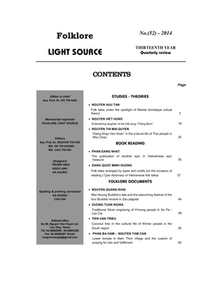 Folklore
Light source
No.(52) - 2014
thIRteenth year
Quarterly review
contents
Page
Studies - theories
 NGUYEN HUU TAN
Folk tales under the spotlight of Mental Archetype critical
theory 3
 NGUYEN VIET HUNG
Entertaining laughter of the folk song “Thằng Bờm” 18
 NGUYEN THI MAI QUYEN
“Xieng Khap Van Hoan” in the cultural life of Thai people in
Moc Chau 24
BOOK READING
 PHAN DANG NHAT
The publication of another epic in Vietnamese epic
treasure 30
 DANG QUOC MINH DUONG
Folk tales arranged by types and motifs (on the occasion of
reading (Type dictionary of Vietnamese folk tales) 37
Folklore DOCUMENTS
 NGUYEN QUANG KHAI
Man Nuong Buddha’s tale and the welcoming festival of the
four Buddist miracle in Zau pagoda 44
 DUONG TUAN NGHIA
Traditional Silver engraving of H’mong people in Sa Pa -
Lao Cai 49
 TIEN VAN TRIEU
Coconut tree in the cultural life of Khmer people in the
South region 55
 PHAN BA HAM - NGUYEN TAM CAN
Lower temple in Nam Thon village and the custom of
praying for rain and fulfillment 62
Editor in chief
Ass. Prof. Dr. DO THI HAO
Manuscript organizer
FoLKLORE LIGHT SOURCE
Editors
Ass. Prof. Dr. NguyEn thI huE
MA. HA ThI HUOng
Ma. Cao thi hai
Designers
TRUNG HIEU
Ngoc anh
HA HUOng
Spelling & printing correction
HA HUOng
cao hai
Editorial office
No 66, Nguyen Van Huyen str,
Cau Giay, Hanoi
Tel: 04.38682608 - 04.38693280
Fax: 04.38682607; Email:
tcnguonsangdg@gmail.com
 