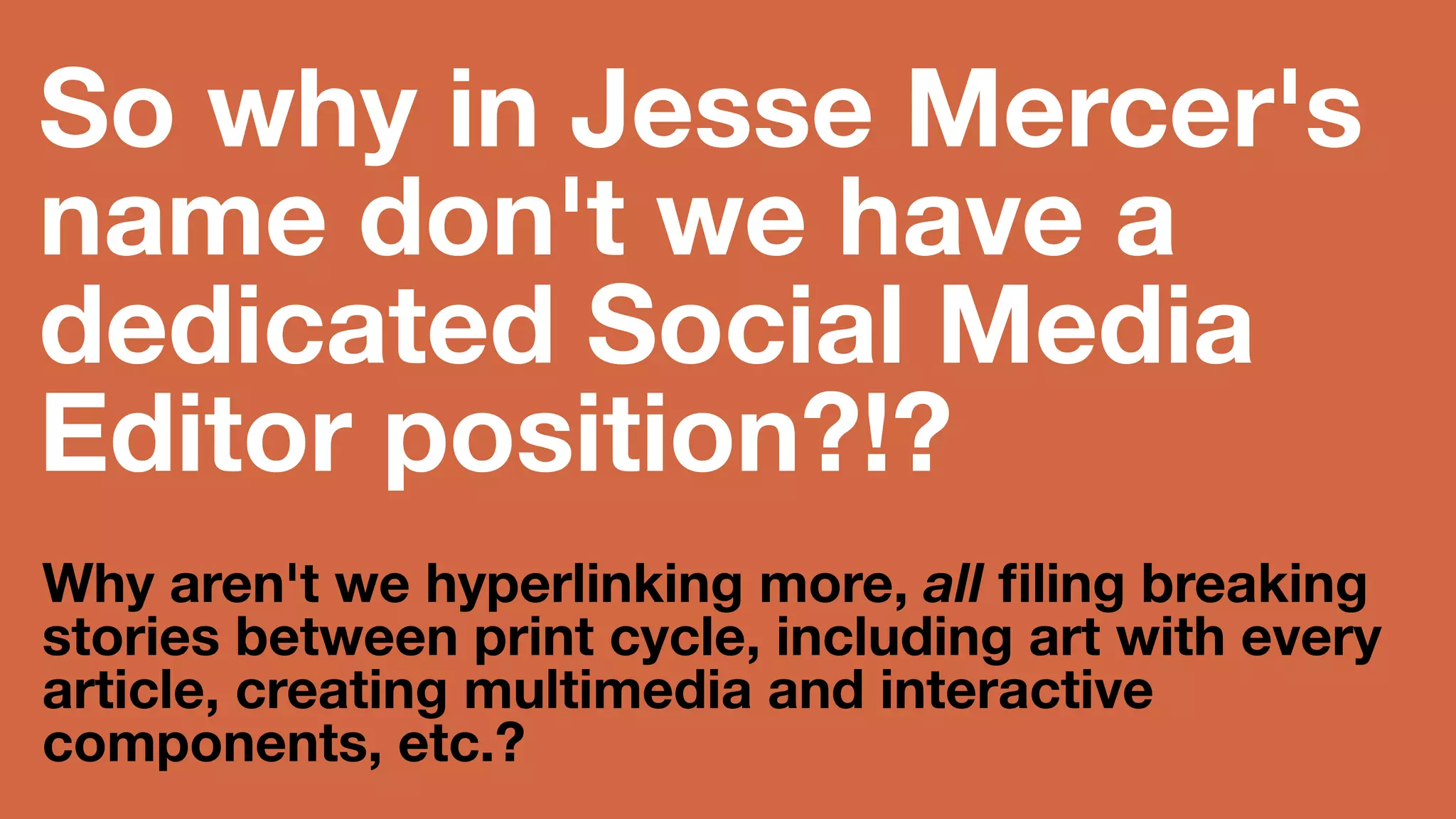 So why in Jesse Mercer's 
name don't we have a 
dedicated Social Media 
Editor position?!? 
Why aren't we hyperlinking more, all 
filing breaking stories between print 
cycle, including art with every article, 
creating multimedia and interactive 
components, etc.? 
(trust me, it's way more fun than tinkering for hours in InDesign!) 
 