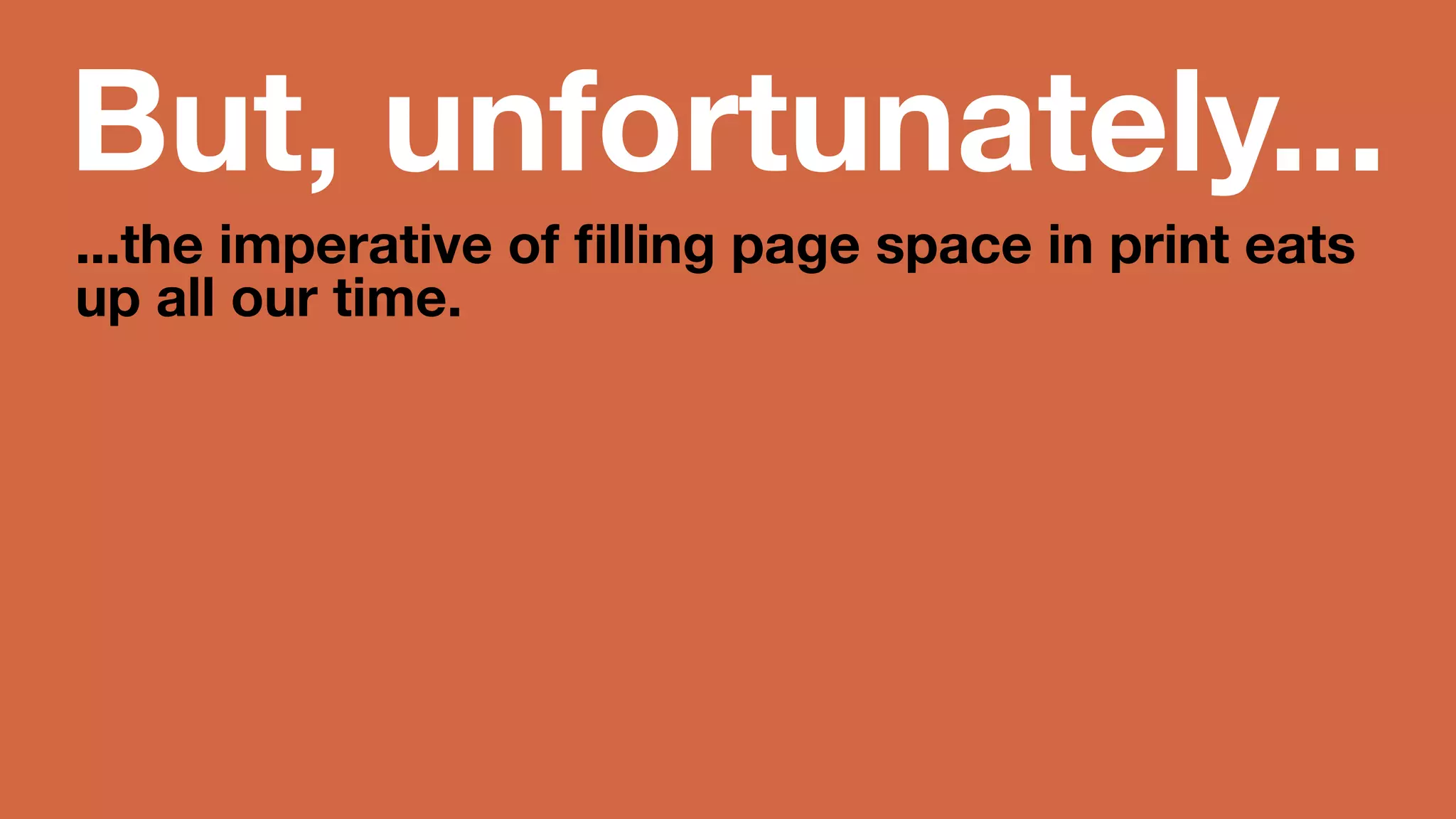 But, unfortunately... 
...the imperative of filling page space 
in print eats up all our time. 
Print = high distribution, production 
costs, higher but rapidly diminishing 
ad rev. 
 