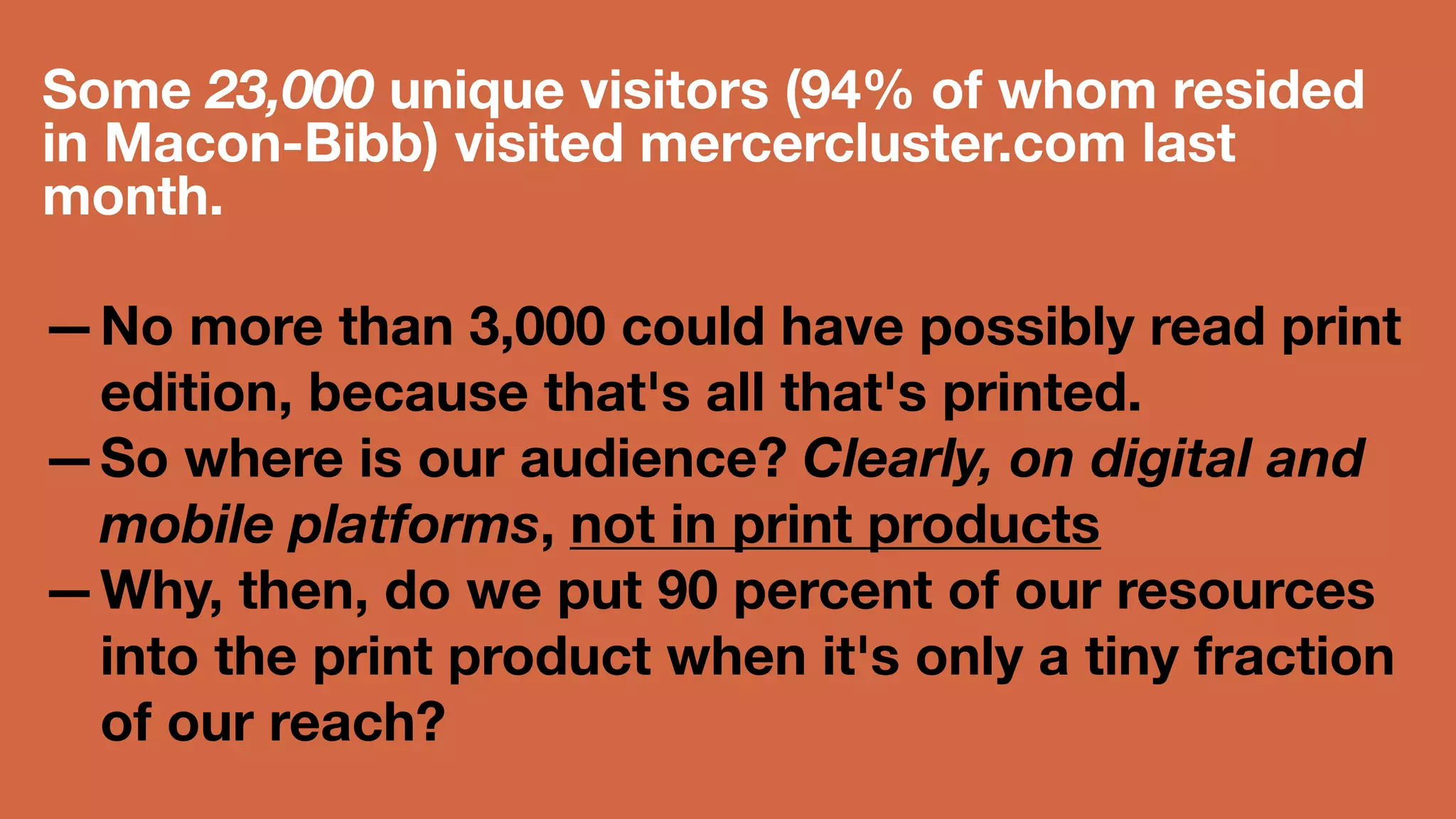 Some 23,000 unique visitors (94% of 
whom resided in Macon-Bibb) visited 
mercercluster.com last month. 
—No more than 3,000 could have 
possibly read print edition, because 
that's all that's printed. 
—So where is our audience? Clearly, on 
digital and mobile platforms, not in 
print products 
—Why, then, do we put 90 percent of our 
resources into the print product when 
 