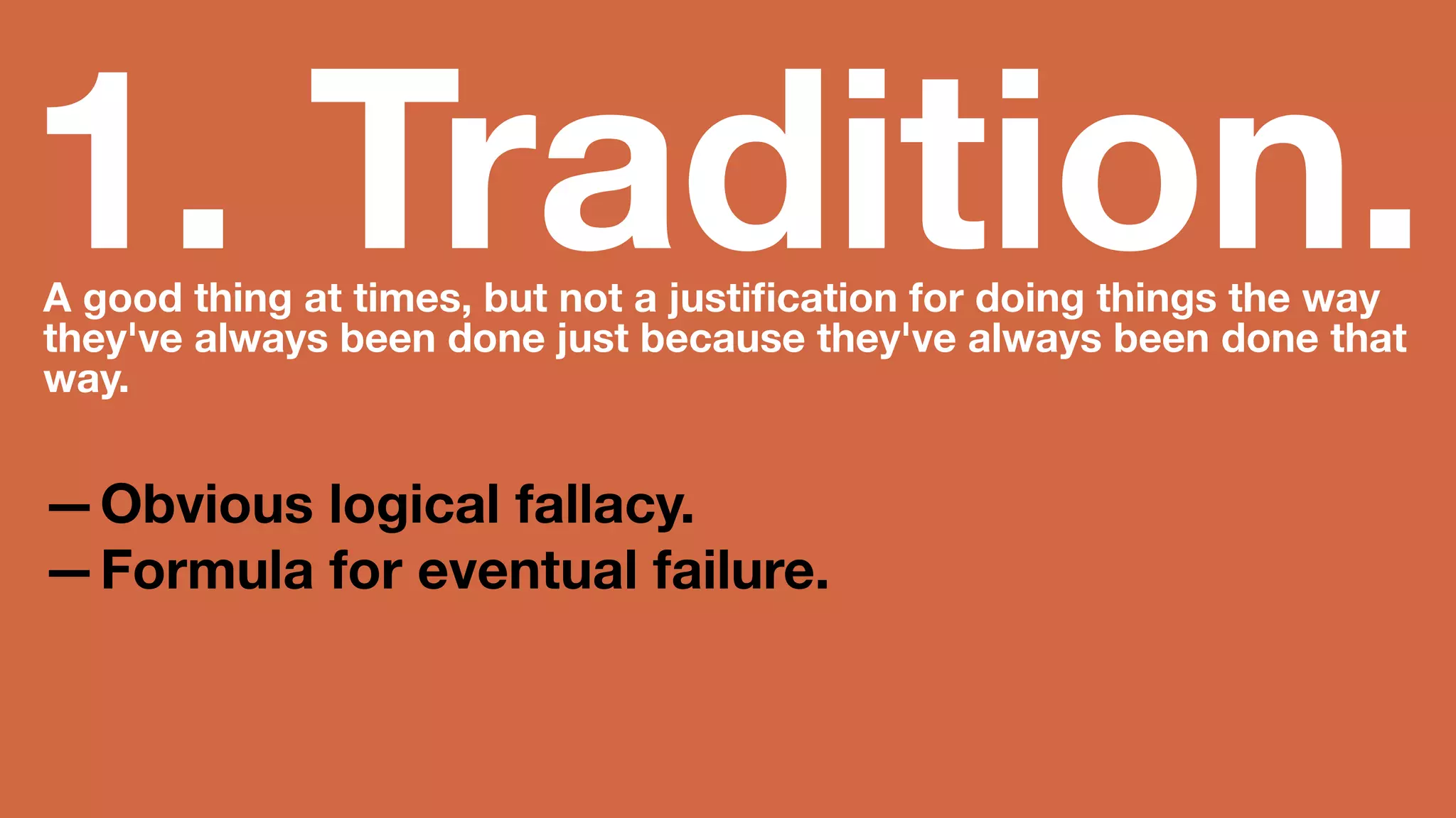 1. Tradition. A good thing at times, but not a justification for doing 
things the way they've always been done just because 
they've always been done that way. 
—Obvious logical fallacy. 
—Formula for eventual failure. 
 