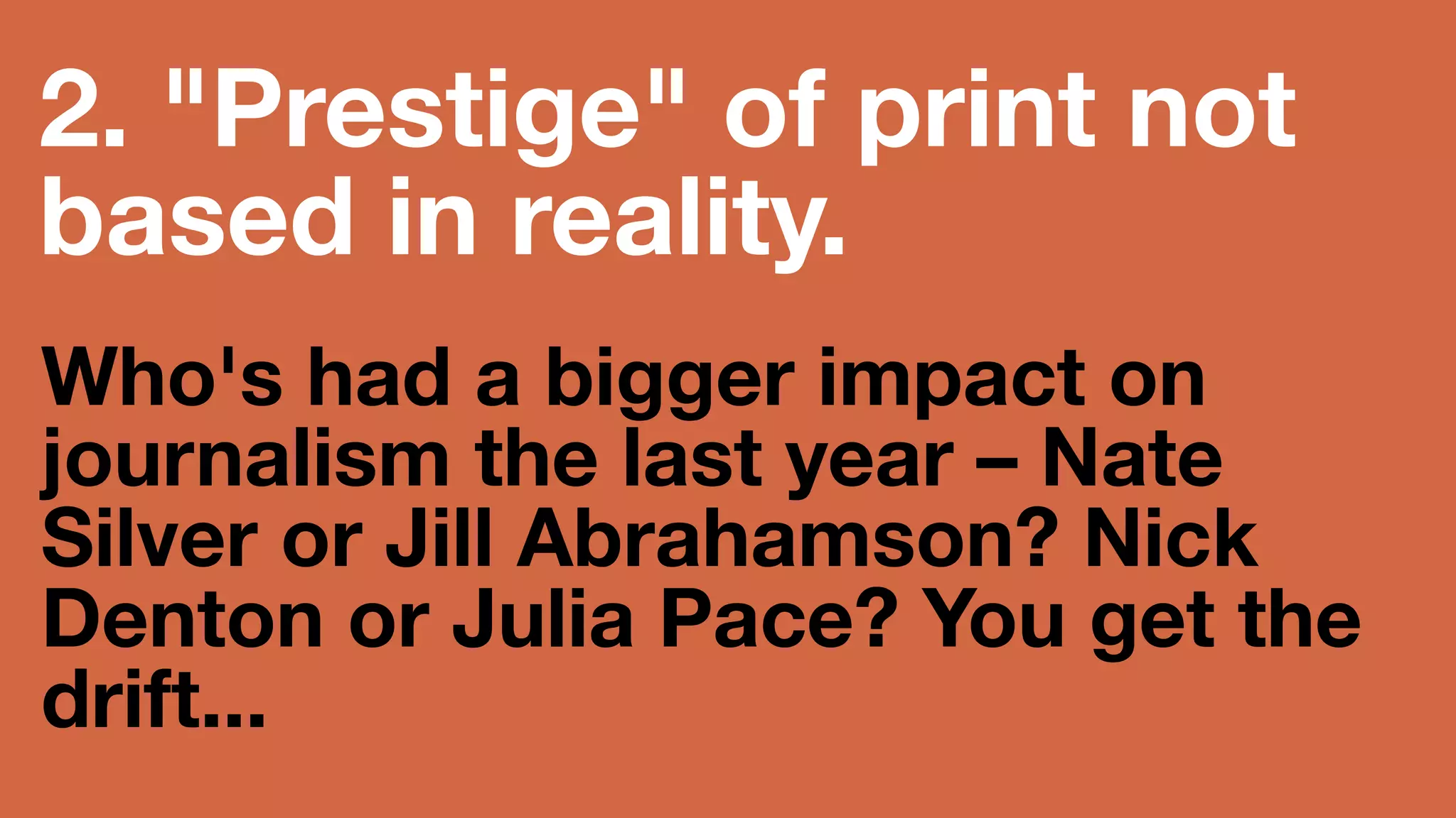 2. Prestige of print 
not based in reality. 
Who's had a bigger impact 
on journalism the last year 
– Nate Silver or Jill 
Abrahamson? Nick Denton 
or Julia Pace? You get the 
drift... 
 