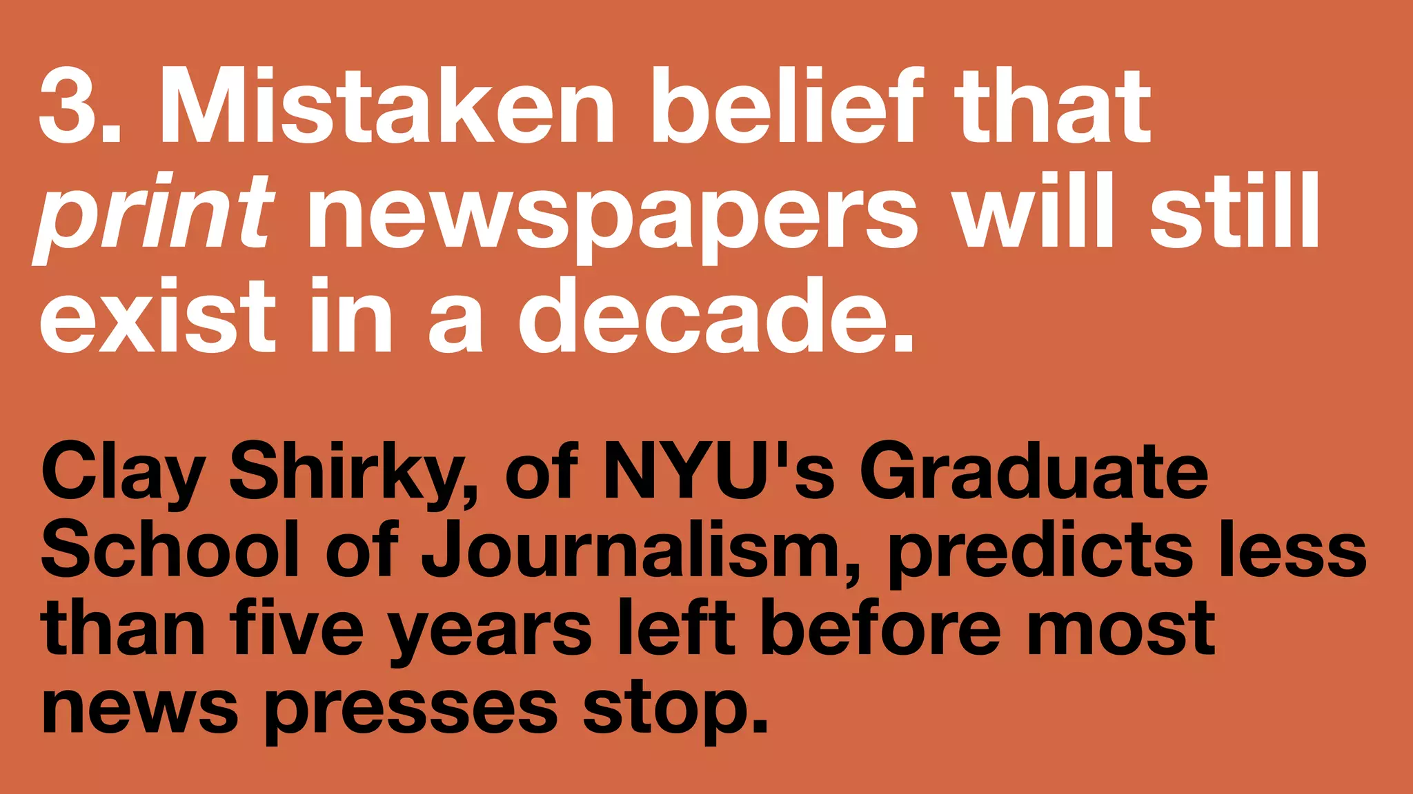 3. Mistaken belief 
that print 
newspapers will still 
exist in a decade. 
Clay Shirky, of NYU's Graduate School of 
Journalism, predicts less than five years 
left before most news presses stop. 
 