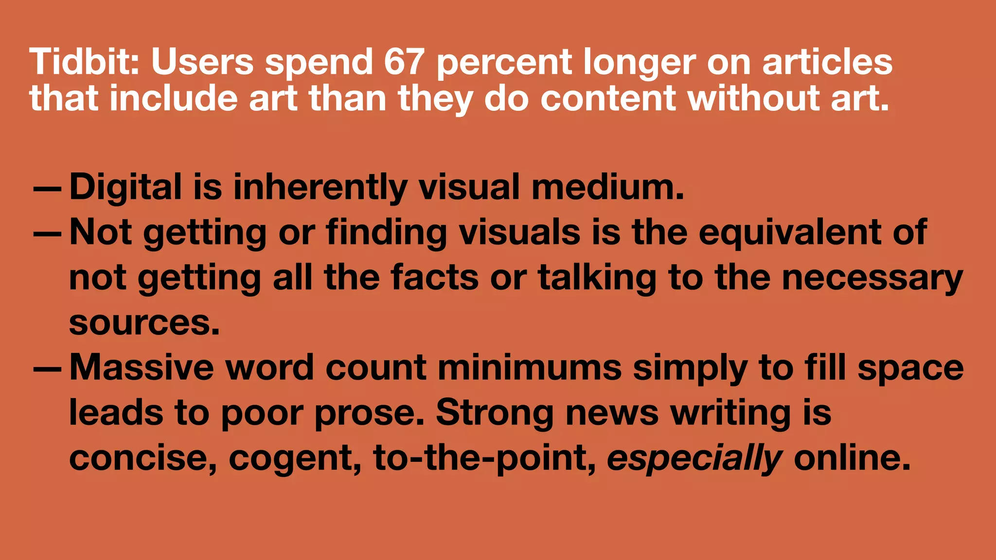 Tidbit: Users spend 67 percent longer on 
articles that include art than they do 
content without art. 
—Digital is inherently visual medium. 
—Not getting or finding visuals is the 
equivalent of not getting all the facts or 
talking to the necessary sources. 
—Massive word count minimums simply 
to fill space leads to poor prose. 
Strong news writing is concise, 
cogent, to-the-point, especially online. 
 