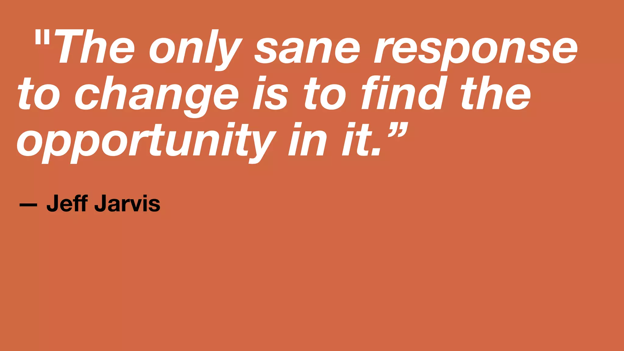 The only sane 
response to change 
is to find the 
opportunity in it.” 
— Jeff Jarvis 
 