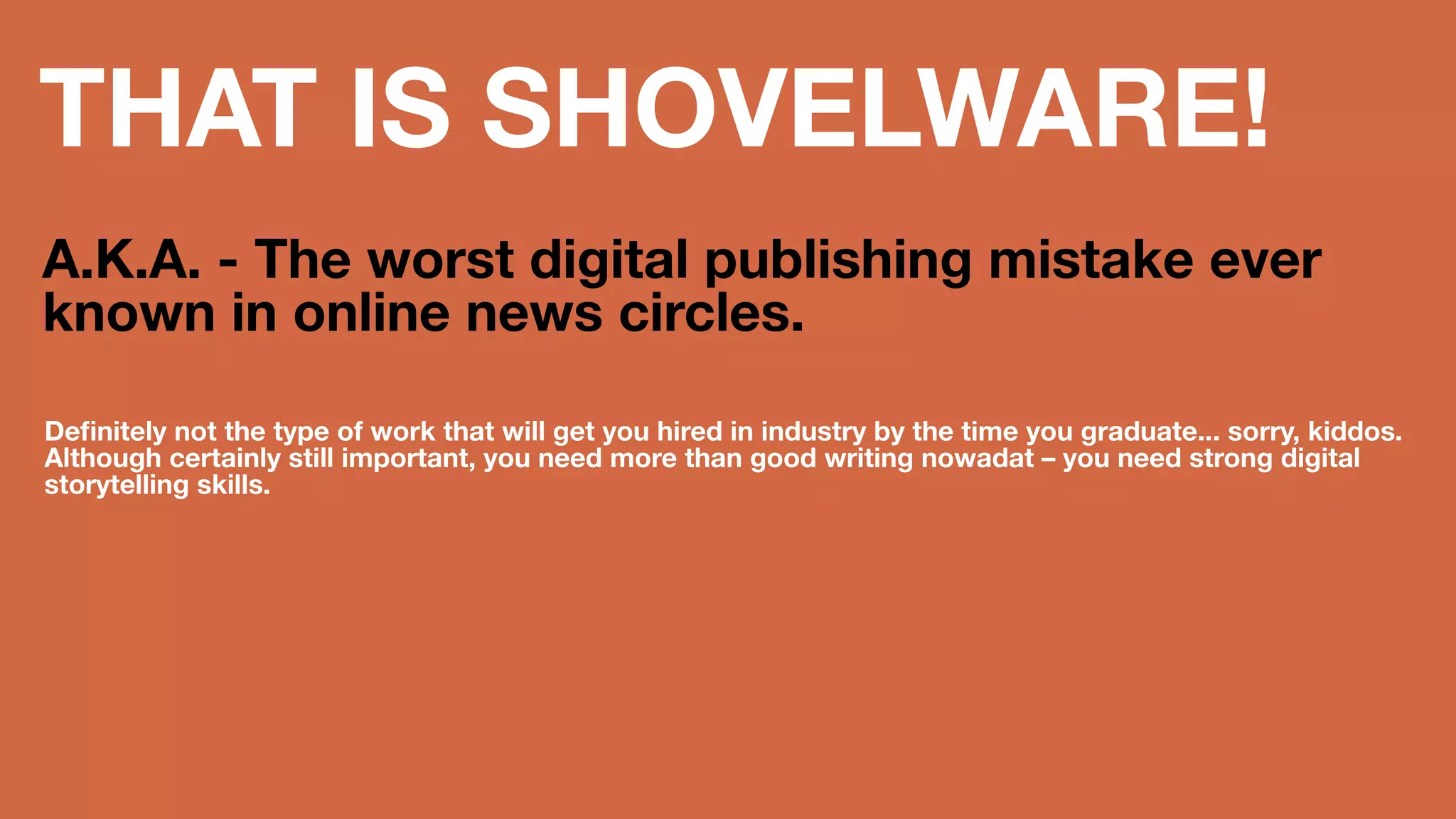 THAT IS 
SHOVELWARE! 
A.K.A. - The worst digital publishing 
mistake ever known in online news 
circles. 
Definitely not the type of work that will get you hired in industry by the time you 
graduate... sorry, kiddos. Although certainly still important, you need more than 
good writing nowadat – you need strong digital storytelling skills. 
 