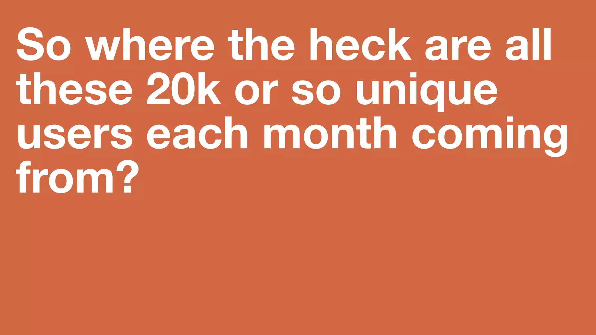 So where the heck 
are all these 20k or 
so unique users 
each month coming 
from? 
Hint: Not primarily Google or search engines, despite strong SEO. 
 