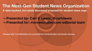 The Next-Gen Student News Organization 
A data-backed yet rarely discussed proposal for 
student news orgs. 
—Presented by: Carl V. Lewis, 
@carlvlewis 
—Presented for: mercercluster.com 
editorial team 
Prepared with  and Markdown by a proud Mercer University Bear and Cluster 
alumnus. 
 