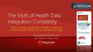 The Myth of Health Data
Integration Complexity
There’s nothing special about health IT data that
justifies complex, expensive, or special technology
Presented at MUCMD 2013
By Shahid N. Shah, CEO

 